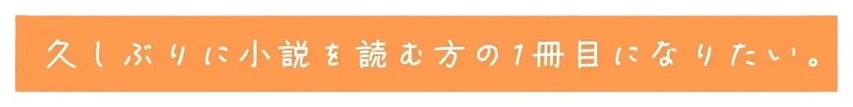 久しぶりに小説を読む方の1冊目になりたい。