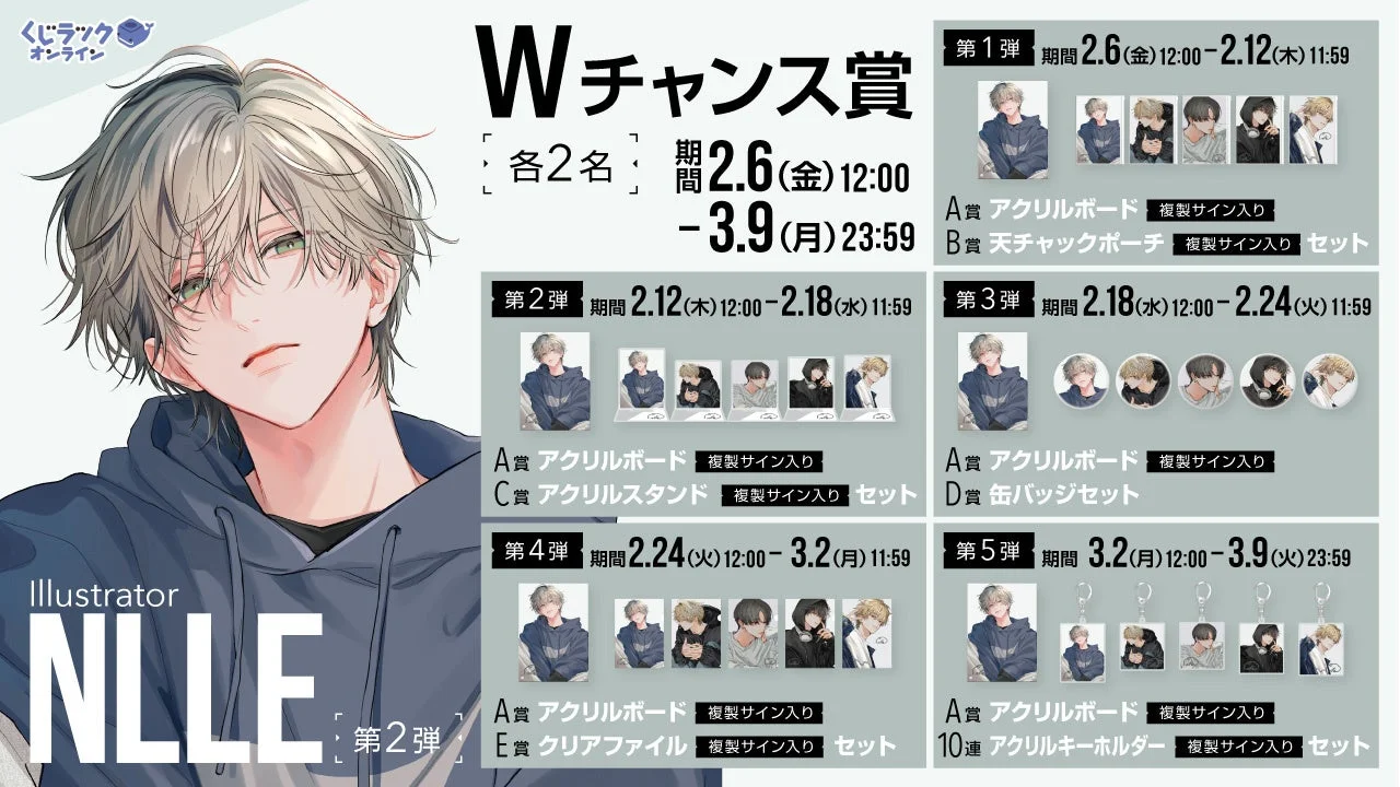 くじラックオンライン Wチャンス賞 各2名 期間 2.6(金)12:00 - 3.9(月)23:59 第1弾 期間 2.6(金)12:00 - 2.12(木)11:59 A賞 アクリルボード 複製サイン入り B賞 天チャックポーチ 複製サイン入り セット 第2弾 期間 2.12(木)12:00 - 2.18(水)11:59 A賞 アクリルボード 複製サイン入り C賞 アクリルスタンド 複製サイン入り セット 第3弾 期間 2.18(水)12:00 - 2.24(火)11:59 A賞 アクリルボード 複製サイン入り D賞 缶バッジセット 第4弾 期間 2.24(火)12:00 - 3.2(月)11:59 A賞 アクリルボード 複製サイン入り E賞 クリアファイル 複製サイン入り セット 第5弾 期間 3.2(月)12:00 - 3.9(火)23:59 A賞 アクリルボード 複製サイン入り 10連 アクリルキーホルダー 複製サイン入り セット Illustrator NLLE 第2弾