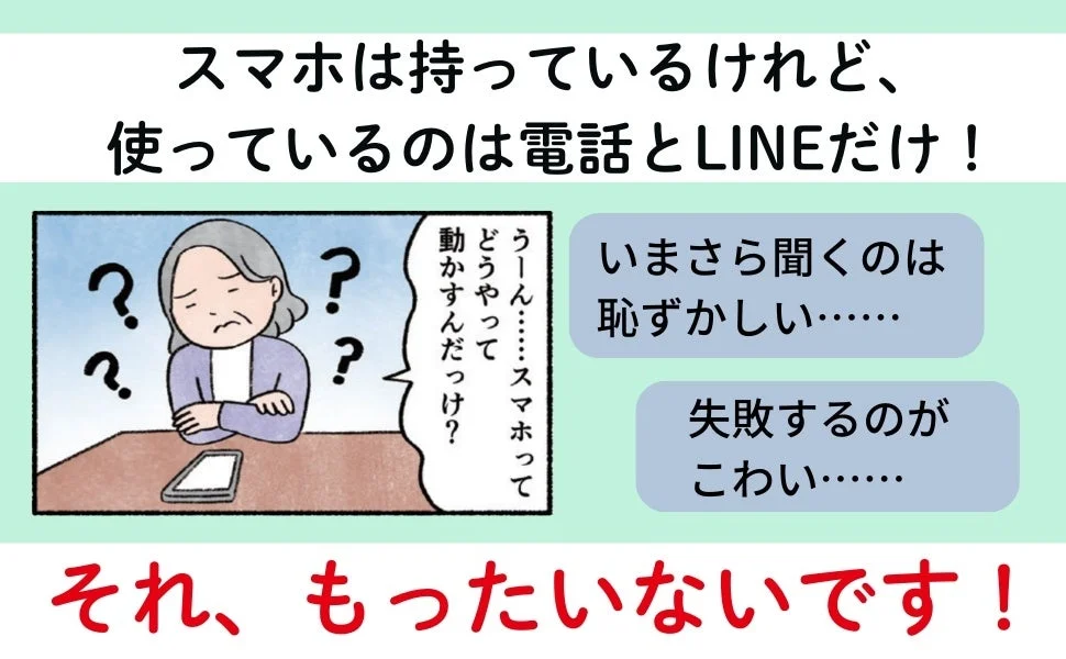 スマホは持っているけれど、使っているのは電話とLINEだけ！うーん…スマホってどうやって動かすんだっけ？いまさら聞くのは恥ずかしい……失敗するのがこわい……それ、もったいないです！